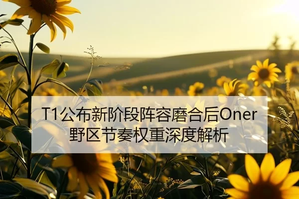 T1公布新阶段阵容磨合后Oner野区节奏权重深度解析
